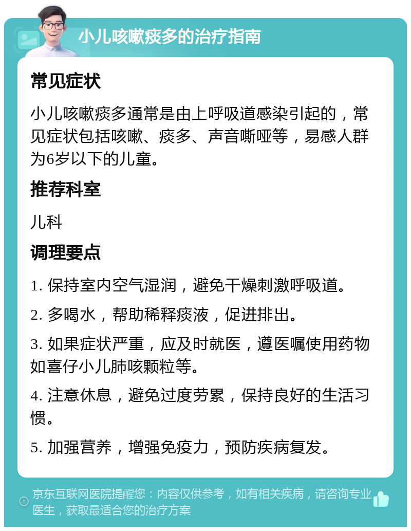 小儿咳嗽痰多的治疗指南 常见症状 小儿咳嗽痰多通常是由上呼吸道感染引起的，常见症状包括咳嗽、痰多、声音嘶哑等，易感人群为6岁以下的儿童。 推荐科室 儿科 调理要点 1. 保持室内空气湿润，避免干燥刺激呼吸道。 2. 多喝水，帮助稀释痰液，促进排出。 3. 如果症状严重，应及时就医，遵医嘱使用药物如喜仔小儿肺咳颗粒等。 4. 注意休息，避免过度劳累，保持良好的生活习惯。 5. 加强营养，增强免疫力，预防疾病复发。