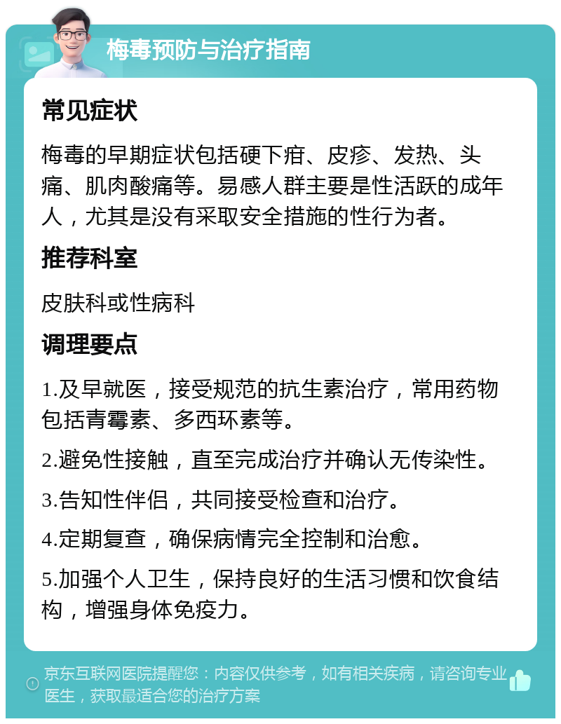 梅毒预防与治疗指南 常见症状 梅毒的早期症状包括硬下疳、皮疹、发热、头痛、肌肉酸痛等。易感人群主要是性活跃的成年人，尤其是没有采取安全措施的性行为者。 推荐科室 皮肤科或性病科 调理要点 1.及早就医，接受规范的抗生素治疗，常用药物包括青霉素、多西环素等。 2.避免性接触，直至完成治疗并确认无传染性。 3.告知性伴侣，共同接受检查和治疗。 4.定期复查，确保病情完全控制和治愈。 5.加强个人卫生，保持良好的生活习惯和饮食结构，增强身体免疫力。