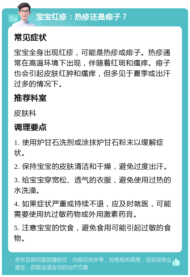 宝宝红疹：热疹还是痱子？ 常见症状 宝宝全身出现红疹，可能是热疹或痱子。热疹通常在高温环境下出现，伴随着红斑和瘙痒。痱子也会引起皮肤红肿和瘙痒，但多见于夏季或出汗过多的情况下。 推荐科室 皮肤科 调理要点 1. 使用炉甘石洗剂或涂抹炉甘石粉末以缓解症状。 2. 保持宝宝的皮肤清洁和干燥，避免过度出汗。 3. 给宝宝穿宽松、透气的衣服，避免使用过热的水洗澡。 4. 如果症状严重或持续不退，应及时就医，可能需要使用抗过敏药物或外用激素药膏。 5. 注意宝宝的饮食，避免食用可能引起过敏的食物。