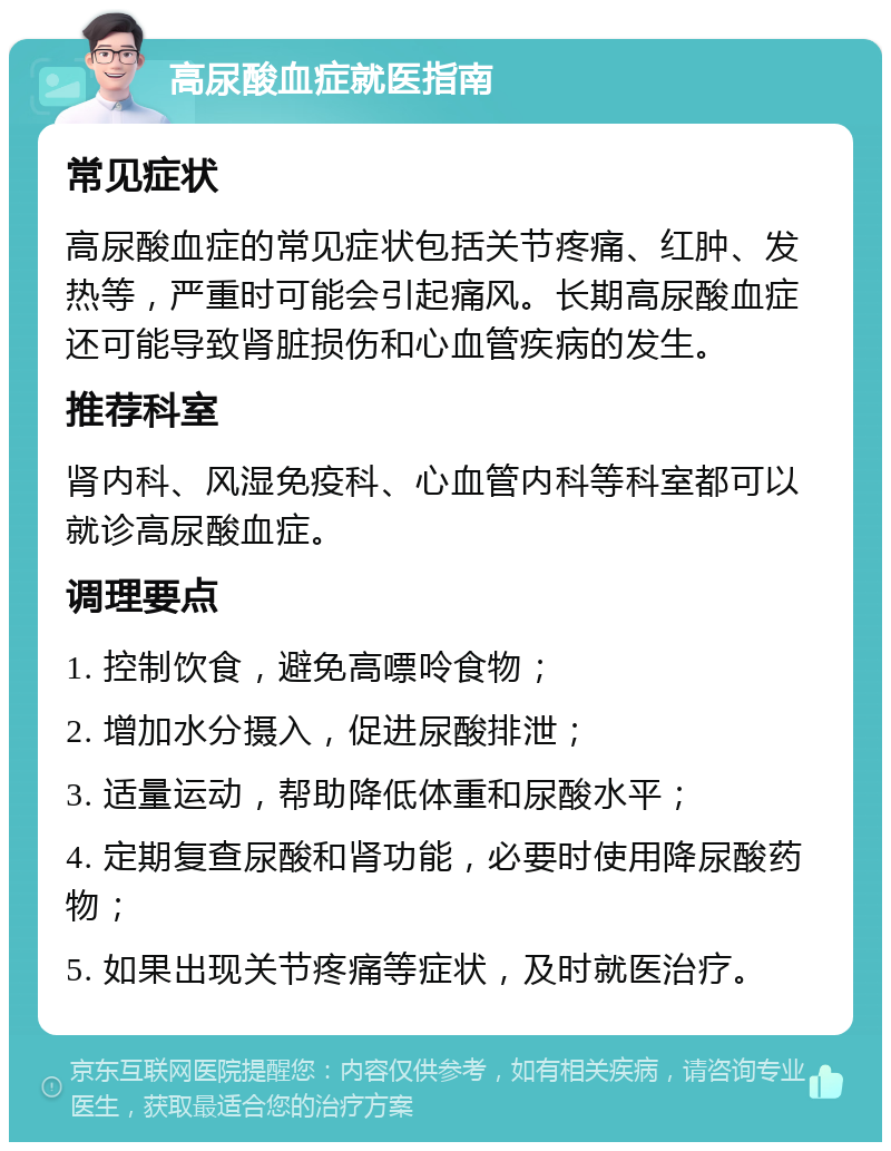 高尿酸血症就医指南 常见症状 高尿酸血症的常见症状包括关节疼痛、红肿、发热等，严重时可能会引起痛风。长期高尿酸血症还可能导致肾脏损伤和心血管疾病的发生。 推荐科室 肾内科、风湿免疫科、心血管内科等科室都可以就诊高尿酸血症。 调理要点 1. 控制饮食，避免高嘌呤食物； 2. 增加水分摄入，促进尿酸排泄； 3. 适量运动，帮助降低体重和尿酸水平； 4. 定期复查尿酸和肾功能，必要时使用降尿酸药物； 5. 如果出现关节疼痛等症状，及时就医治疗。