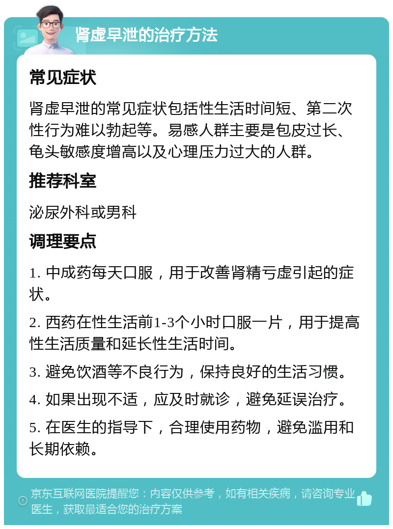 肾虚早泄的治疗方法 常见症状 肾虚早泄的常见症状包括性生活时间短、第二次性行为难以勃起等。易感人群主要是包皮过长、龟头敏感度增高以及心理压力过大的人群。 推荐科室 泌尿外科或男科 调理要点 1. 中成药每天口服，用于改善肾精亏虚引起的症状。 2. 西药在性生活前1-3个小时口服一片，用于提高性生活质量和延长性生活时间。 3. 避免饮酒等不良行为，保持良好的生活习惯。 4. 如果出现不适，应及时就诊，避免延误治疗。 5. 在医生的指导下，合理使用药物，避免滥用和长期依赖。