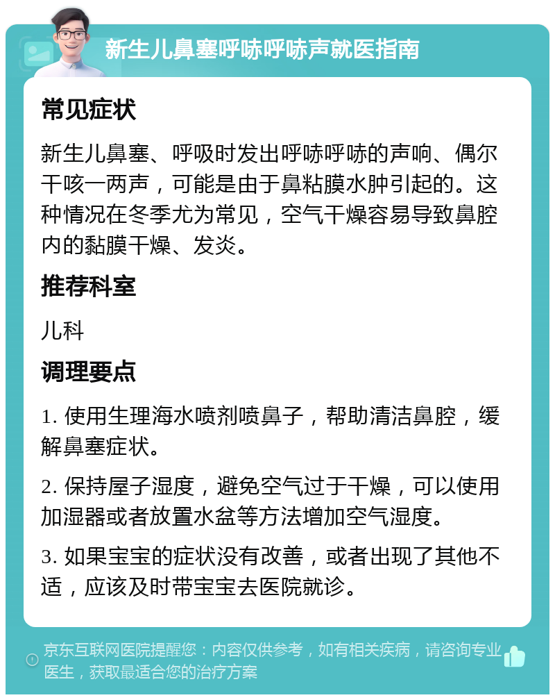 新生儿鼻塞呼哧呼哧声就医指南 常见症状 新生儿鼻塞、呼吸时发出呼哧呼哧的声响、偶尔干咳一两声，可能是由于鼻粘膜水肿引起的。这种情况在冬季尤为常见，空气干燥容易导致鼻腔内的黏膜干燥、发炎。 推荐科室 儿科 调理要点 1. 使用生理海水喷剂喷鼻子，帮助清洁鼻腔，缓解鼻塞症状。 2. 保持屋子湿度，避免空气过于干燥，可以使用加湿器或者放置水盆等方法增加空气湿度。 3. 如果宝宝的症状没有改善，或者出现了其他不适，应该及时带宝宝去医院就诊。