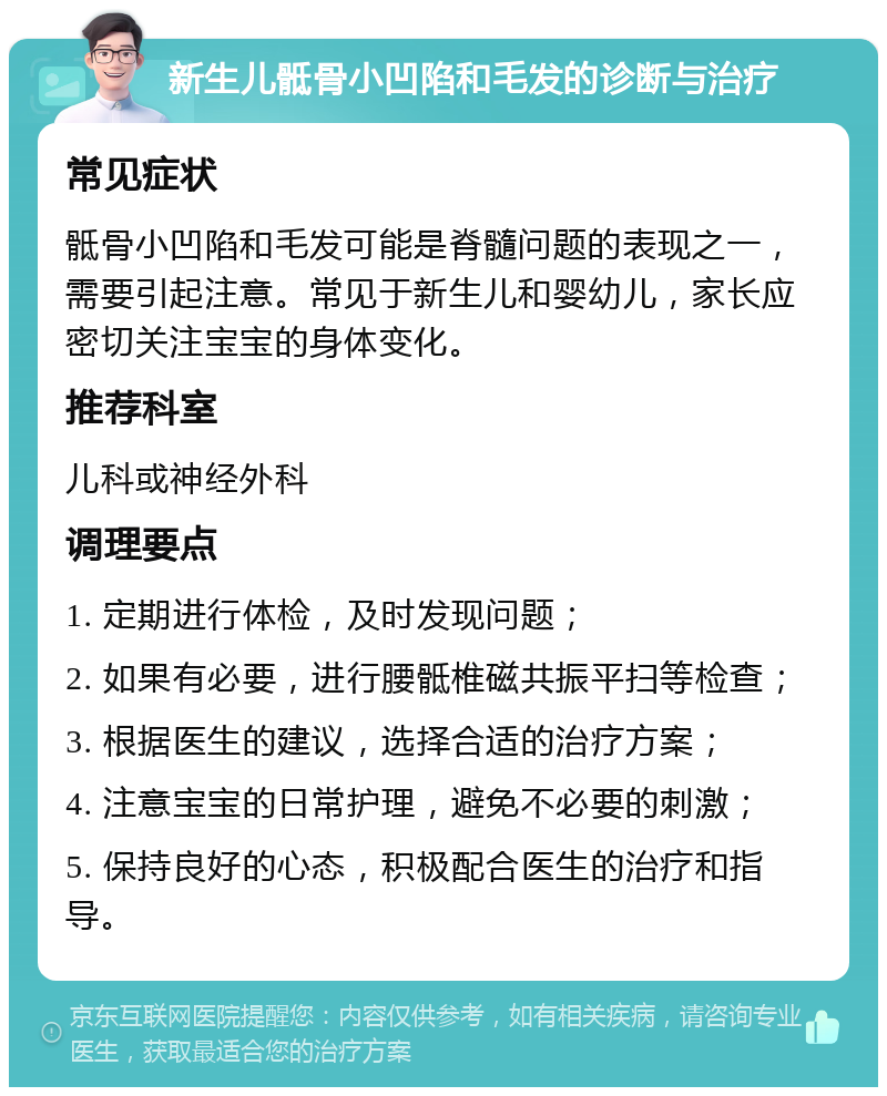 新生儿骶骨小凹陷和毛发的诊断与治疗 常见症状 骶骨小凹陷和毛发可能是脊髓问题的表现之一，需要引起注意。常见于新生儿和婴幼儿，家长应密切关注宝宝的身体变化。 推荐科室 儿科或神经外科 调理要点 1. 定期进行体检，及时发现问题； 2. 如果有必要，进行腰骶椎磁共振平扫等检查； 3. 根据医生的建议，选择合适的治疗方案； 4. 注意宝宝的日常护理，避免不必要的刺激； 5. 保持良好的心态，积极配合医生的治疗和指导。