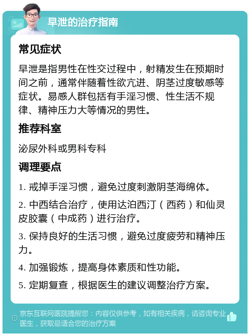 早泄的治疗指南 常见症状 早泄是指男性在性交过程中，射精发生在预期时间之前，通常伴随着性欲亢进、阴茎过度敏感等症状。易感人群包括有手淫习惯、性生活不规律、精神压力大等情况的男性。 推荐科室 泌尿外科或男科专科 调理要点 1. 戒掉手淫习惯，避免过度刺激阴茎海绵体。 2. 中西结合治疗，使用达泊西汀（西药）和仙灵皮胶囊（中成药）进行治疗。 3. 保持良好的生活习惯，避免过度疲劳和精神压力。 4. 加强锻炼，提高身体素质和性功能。 5. 定期复查，根据医生的建议调整治疗方案。