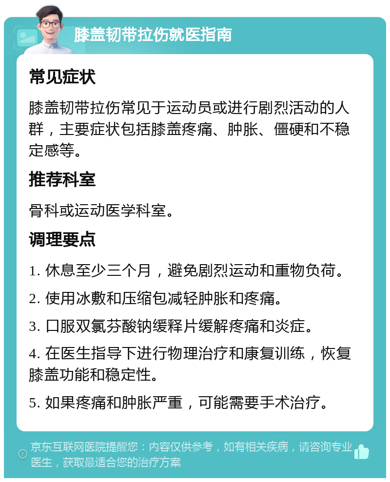 膝盖韧带拉伤就医指南 常见症状 膝盖韧带拉伤常见于运动员或进行剧烈活动的人群，主要症状包括膝盖疼痛、肿胀、僵硬和不稳定感等。 推荐科室 骨科或运动医学科室。 调理要点 1. 休息至少三个月，避免剧烈运动和重物负荷。 2. 使用冰敷和压缩包减轻肿胀和疼痛。 3. 口服双氯芬酸钠缓释片缓解疼痛和炎症。 4. 在医生指导下进行物理治疗和康复训练，恢复膝盖功能和稳定性。 5. 如果疼痛和肿胀严重，可能需要手术治疗。