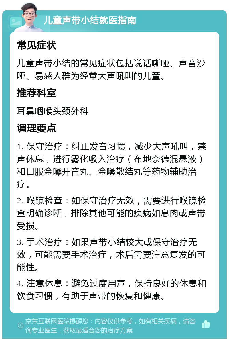 儿童声带小结就医指南 常见症状 儿童声带小结的常见症状包括说话嘶哑、声音沙哑、易感人群为经常大声吼叫的儿童。 推荐科室 耳鼻咽喉头颈外科 调理要点 1. 保守治疗：纠正发音习惯，减少大声吼叫，禁声休息，进行雾化吸入治疗（布地奈德混悬液）和口服金嗓开音丸、金嗓散结丸等药物辅助治疗。 2. 喉镜检查：如保守治疗无效，需要进行喉镜检查明确诊断，排除其他可能的疾病如息肉或声带受损。 3. 手术治疗：如果声带小结较大或保守治疗无效，可能需要手术治疗，术后需要注意复发的可能性。 4. 注意休息：避免过度用声，保持良好的休息和饮食习惯，有助于声带的恢复和健康。