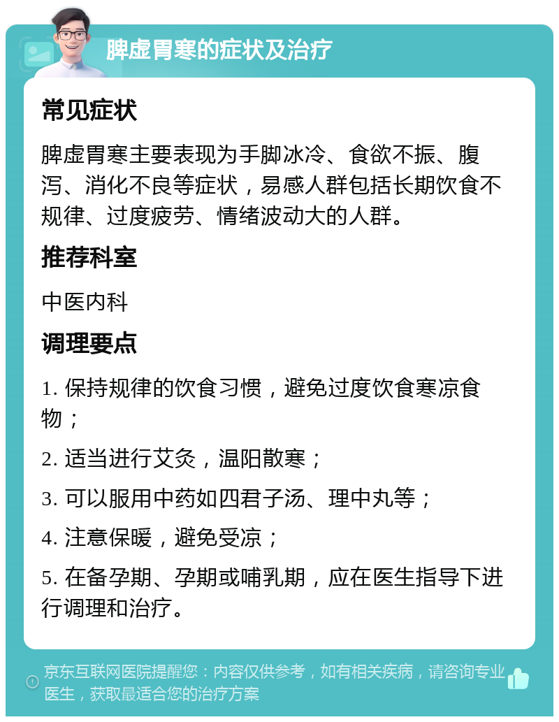 脾虚胃寒的症状及治疗 常见症状 脾虚胃寒主要表现为手脚冰冷、食欲不振、腹泻、消化不良等症状，易感人群包括长期饮食不规律、过度疲劳、情绪波动大的人群。 推荐科室 中医内科 调理要点 1. 保持规律的饮食习惯，避免过度饮食寒凉食物； 2. 适当进行艾灸，温阳散寒； 3. 可以服用中药如四君子汤、理中丸等； 4. 注意保暖，避免受凉； 5. 在备孕期、孕期或哺乳期，应在医生指导下进行调理和治疗。