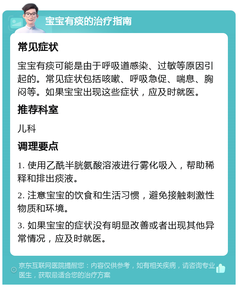 宝宝有痰的治疗指南 常见症状 宝宝有痰可能是由于呼吸道感染、过敏等原因引起的。常见症状包括咳嗽、呼吸急促、喘息、胸闷等。如果宝宝出现这些症状，应及时就医。 推荐科室 儿科 调理要点 1. 使用乙酰半胱氨酸溶液进行雾化吸入，帮助稀释和排出痰液。 2. 注意宝宝的饮食和生活习惯，避免接触刺激性物质和环境。 3. 如果宝宝的症状没有明显改善或者出现其他异常情况，应及时就医。