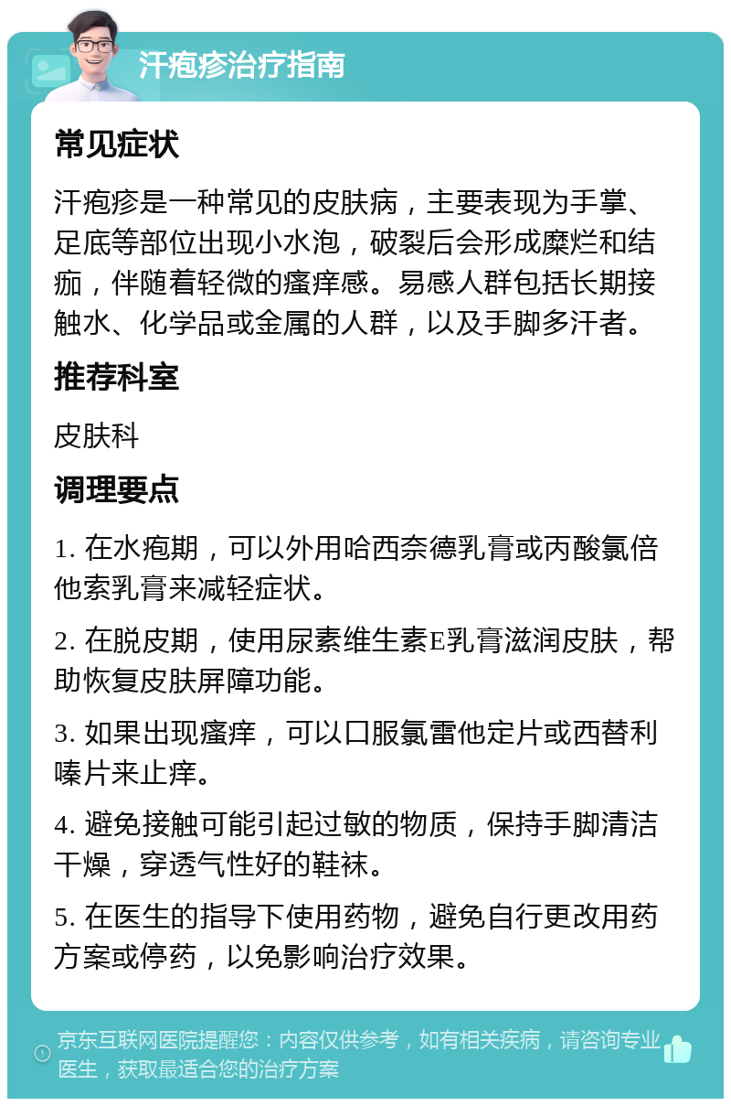 汗疱疹治疗指南 常见症状 汗疱疹是一种常见的皮肤病，主要表现为手掌、足底等部位出现小水泡，破裂后会形成糜烂和结痂，伴随着轻微的瘙痒感。易感人群包括长期接触水、化学品或金属的人群，以及手脚多汗者。 推荐科室 皮肤科 调理要点 1. 在水疱期，可以外用哈西奈德乳膏或丙酸氯倍他索乳膏来减轻症状。 2. 在脱皮期，使用尿素维生素E乳膏滋润皮肤，帮助恢复皮肤屏障功能。 3. 如果出现瘙痒，可以口服氯雷他定片或西替利嗪片来止痒。 4. 避免接触可能引起过敏的物质，保持手脚清洁干燥，穿透气性好的鞋袜。 5. 在医生的指导下使用药物，避免自行更改用药方案或停药，以免影响治疗效果。