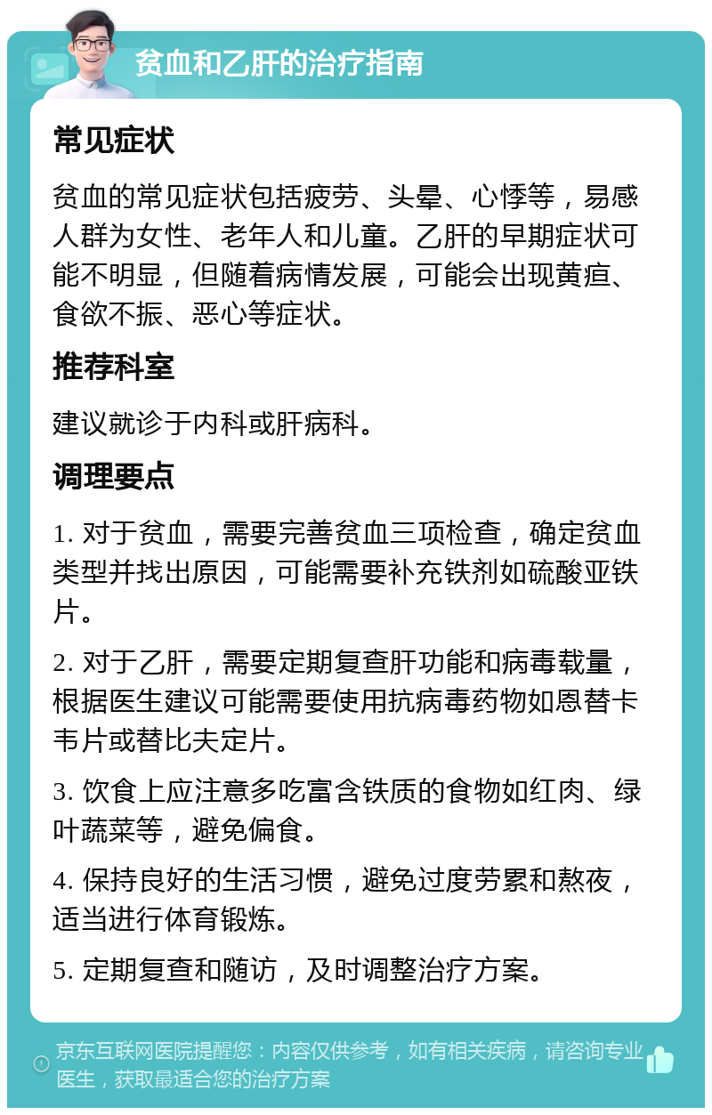 贫血和乙肝的治疗指南 常见症状 贫血的常见症状包括疲劳、头晕、心悸等，易感人群为女性、老年人和儿童。乙肝的早期症状可能不明显，但随着病情发展，可能会出现黄疸、食欲不振、恶心等症状。 推荐科室 建议就诊于内科或肝病科。 调理要点 1. 对于贫血，需要完善贫血三项检查，确定贫血类型并找出原因，可能需要补充铁剂如硫酸亚铁片。 2. 对于乙肝，需要定期复查肝功能和病毒载量，根据医生建议可能需要使用抗病毒药物如恩替卡韦片或替比夫定片。 3. 饮食上应注意多吃富含铁质的食物如红肉、绿叶蔬菜等，避免偏食。 4. 保持良好的生活习惯，避免过度劳累和熬夜，适当进行体育锻炼。 5. 定期复查和随访，及时调整治疗方案。