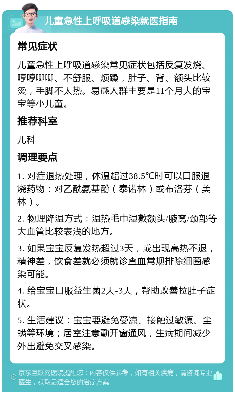 儿童急性上呼吸道感染就医指南 常见症状 儿童急性上呼吸道感染常见症状包括反复发烧、哼哼唧唧、不舒服、烦躁，肚子、背、额头比较烫，手脚不太热。易感人群主要是11个月大的宝宝等小儿童。 推荐科室 儿科 调理要点 1. 对症退热处理，体温超过38.5℃时可以口服退烧药物：对乙酰氨基酚（泰诺林）或布洛芬（美林）。 2. 物理降温方式：温热毛巾湿敷额头/腋窝/颈部等大血管比较表浅的地方。 3. 如果宝宝反复发热超过3天，或出现高热不退，精神差，饮食差就必须就诊查血常规排除细菌感染可能。 4. 给宝宝口服益生菌2天-3天，帮助改善拉肚子症状。 5. 生活建议：宝宝要避免受凉、接触过敏源、尘螨等环境；居室注意勤开窗通风，生病期间减少外出避免交叉感染。