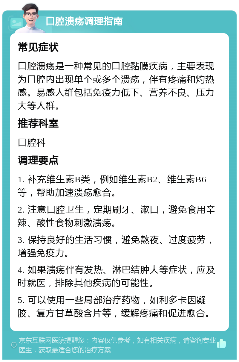 口腔溃疡调理指南 常见症状 口腔溃疡是一种常见的口腔黏膜疾病，主要表现为口腔内出现单个或多个溃疡，伴有疼痛和灼热感。易感人群包括免疫力低下、营养不良、压力大等人群。 推荐科室 口腔科 调理要点 1. 补充维生素B类，例如维生素B2、维生素B6等，帮助加速溃疡愈合。 2. 注意口腔卫生，定期刷牙、漱口，避免食用辛辣、酸性食物刺激溃疡。 3. 保持良好的生活习惯，避免熬夜、过度疲劳，增强免疫力。 4. 如果溃疡伴有发热、淋巴结肿大等症状，应及时就医，排除其他疾病的可能性。 5. 可以使用一些局部治疗药物，如利多卡因凝胶、复方甘草酸含片等，缓解疼痛和促进愈合。