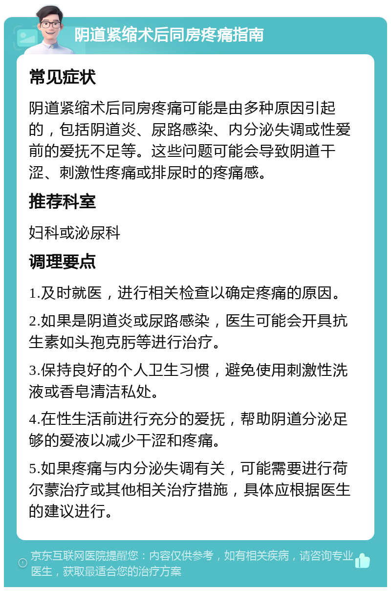 阴道紧缩术后同房疼痛指南 常见症状 阴道紧缩术后同房疼痛可能是由多种原因引起的，包括阴道炎、尿路感染、内分泌失调或性爱前的爱抚不足等。这些问题可能会导致阴道干涩、刺激性疼痛或排尿时的疼痛感。 推荐科室 妇科或泌尿科 调理要点 1.及时就医，进行相关检查以确定疼痛的原因。 2.如果是阴道炎或尿路感染，医生可能会开具抗生素如头孢克肟等进行治疗。 3.保持良好的个人卫生习惯，避免使用刺激性洗液或香皂清洁私处。 4.在性生活前进行充分的爱抚，帮助阴道分泌足够的爱液以减少干涩和疼痛。 5.如果疼痛与内分泌失调有关，可能需要进行荷尔蒙治疗或其他相关治疗措施，具体应根据医生的建议进行。