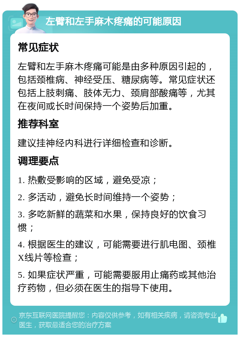 左臂和左手麻木疼痛的可能原因 常见症状 左臂和左手麻木疼痛可能是由多种原因引起的，包括颈椎病、神经受压、糖尿病等。常见症状还包括上肢刺痛、肢体无力、颈肩部酸痛等，尤其在夜间或长时间保持一个姿势后加重。 推荐科室 建议挂神经内科进行详细检查和诊断。 调理要点 1. 热敷受影响的区域，避免受凉； 2. 多活动，避免长时间维持一个姿势； 3. 多吃新鲜的蔬菜和水果，保持良好的饮食习惯； 4. 根据医生的建议，可能需要进行肌电图、颈椎X线片等检查； 5. 如果症状严重，可能需要服用止痛药或其他治疗药物，但必须在医生的指导下使用。