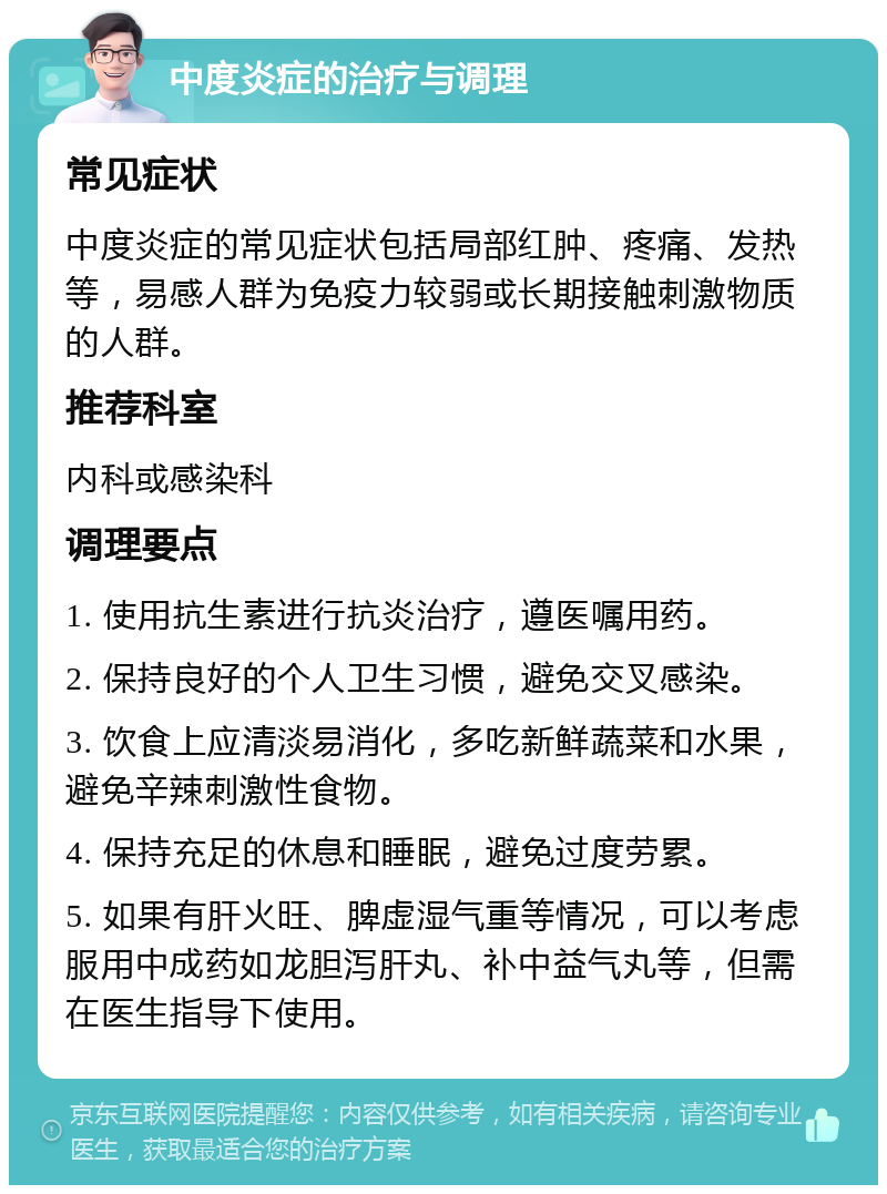 中度炎症的治疗与调理 常见症状 中度炎症的常见症状包括局部红肿、疼痛、发热等，易感人群为免疫力较弱或长期接触刺激物质的人群。 推荐科室 内科或感染科 调理要点 1. 使用抗生素进行抗炎治疗，遵医嘱用药。 2. 保持良好的个人卫生习惯，避免交叉感染。 3. 饮食上应清淡易消化，多吃新鲜蔬菜和水果，避免辛辣刺激性食物。 4. 保持充足的休息和睡眠，避免过度劳累。 5. 如果有肝火旺、脾虚湿气重等情况，可以考虑服用中成药如龙胆泻肝丸、补中益气丸等，但需在医生指导下使用。