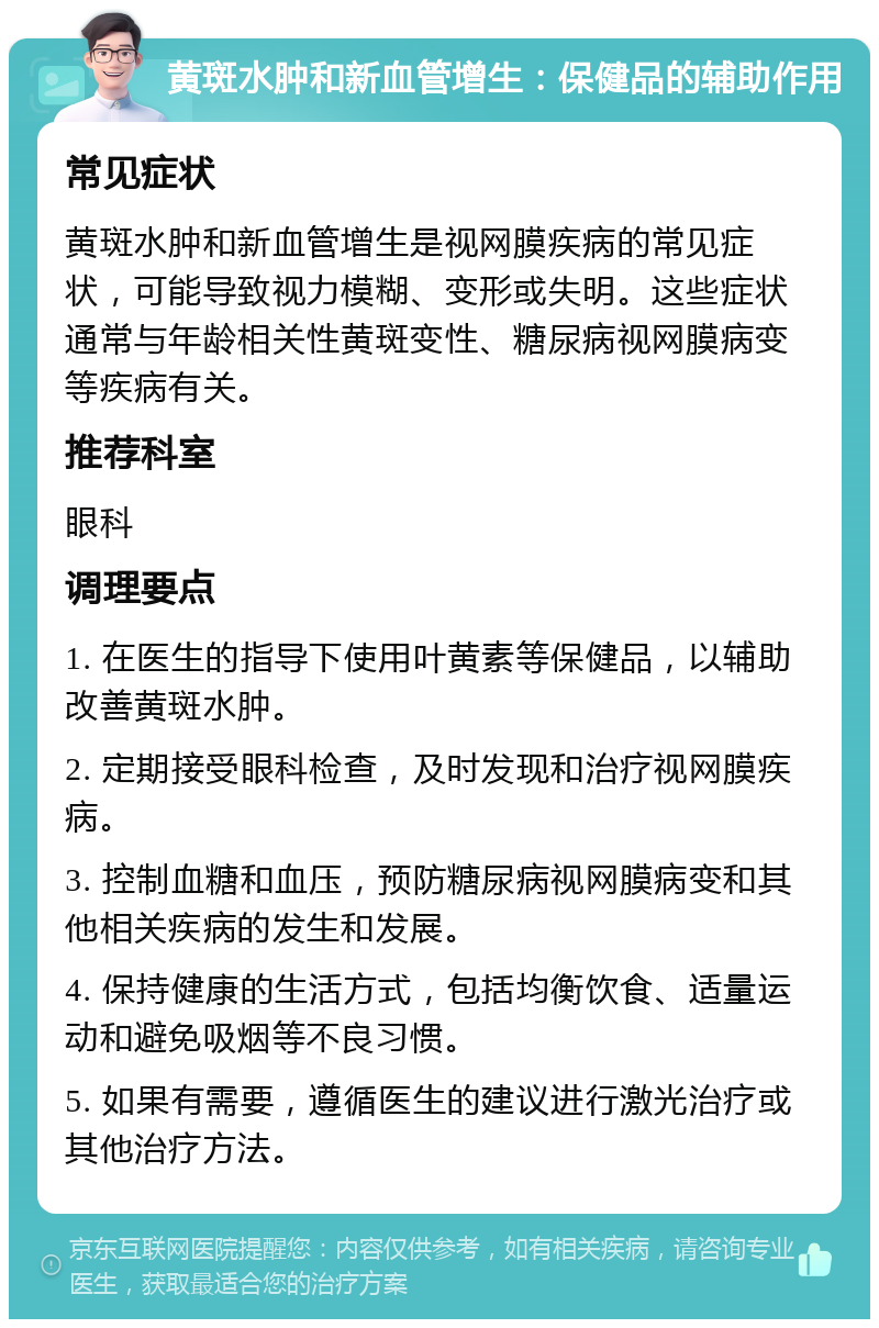 黄斑水肿和新血管增生：保健品的辅助作用 常见症状 黄斑水肿和新血管增生是视网膜疾病的常见症状，可能导致视力模糊、变形或失明。这些症状通常与年龄相关性黄斑变性、糖尿病视网膜病变等疾病有关。 推荐科室 眼科 调理要点 1. 在医生的指导下使用叶黄素等保健品，以辅助改善黄斑水肿。 2. 定期接受眼科检查，及时发现和治疗视网膜疾病。 3. 控制血糖和血压，预防糖尿病视网膜病变和其他相关疾病的发生和发展。 4. 保持健康的生活方式，包括均衡饮食、适量运动和避免吸烟等不良习惯。 5. 如果有需要，遵循医生的建议进行激光治疗或其他治疗方法。