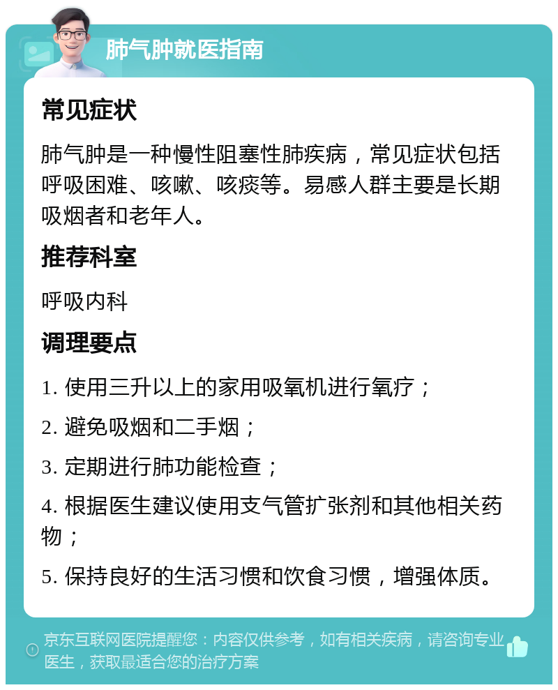 肺气肿就医指南 常见症状 肺气肿是一种慢性阻塞性肺疾病，常见症状包括呼吸困难、咳嗽、咳痰等。易感人群主要是长期吸烟者和老年人。 推荐科室 呼吸内科 调理要点 1. 使用三升以上的家用吸氧机进行氧疗； 2. 避免吸烟和二手烟； 3. 定期进行肺功能检查； 4. 根据医生建议使用支气管扩张剂和其他相关药物； 5. 保持良好的生活习惯和饮食习惯，增强体质。