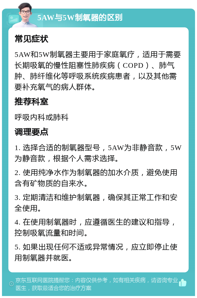 5AW与5W制氧器的区别 常见症状 5AW和5W制氧器主要用于家庭氧疗，适用于需要长期吸氧的慢性阻塞性肺疾病（COPD）、肺气肿、肺纤维化等呼吸系统疾病患者，以及其他需要补充氧气的病人群体。 推荐科室 呼吸内科或肺科 调理要点 1. 选择合适的制氧器型号，5AW为非静音款，5W为静音款，根据个人需求选择。 2. 使用纯净水作为制氧器的加水介质，避免使用含有矿物质的自来水。 3. 定期清洁和维护制氧器，确保其正常工作和安全使用。 4. 在使用制氧器时，应遵循医生的建议和指导，控制吸氧流量和时间。 5. 如果出现任何不适或异常情况，应立即停止使用制氧器并就医。