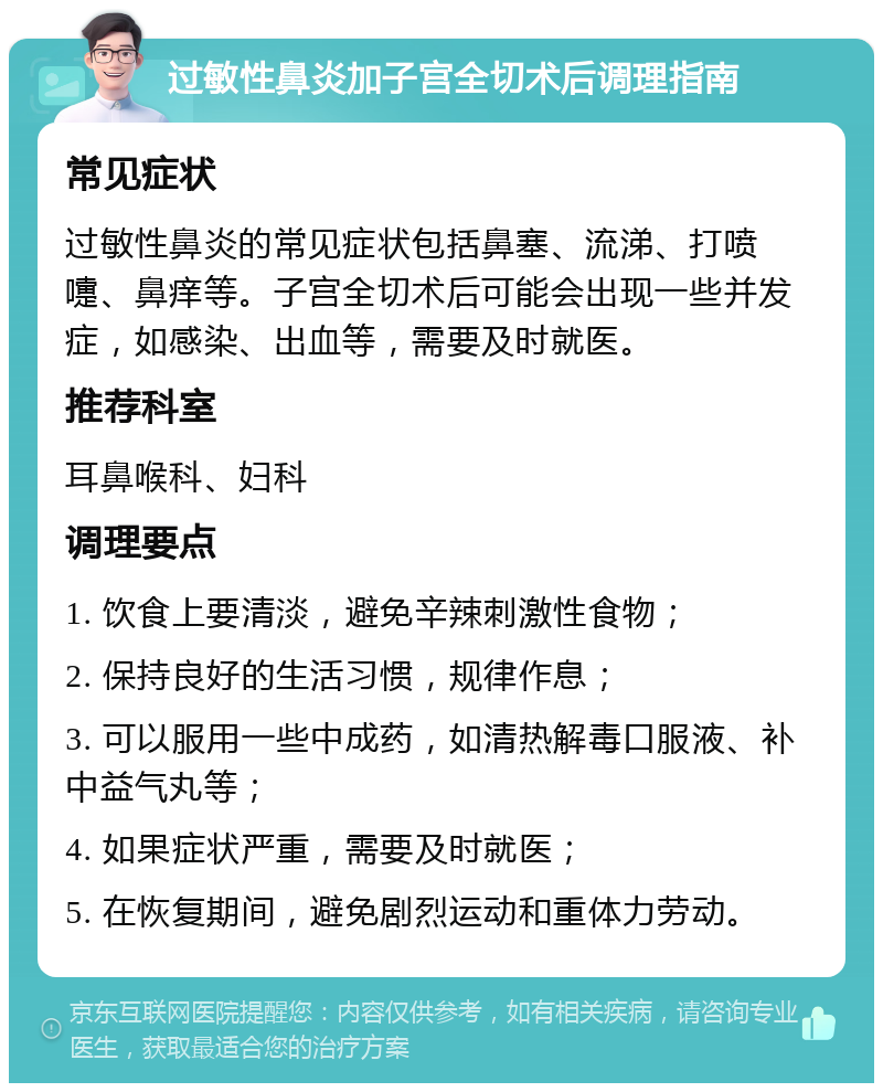 过敏性鼻炎加子宫全切术后调理指南 常见症状 过敏性鼻炎的常见症状包括鼻塞、流涕、打喷嚏、鼻痒等。子宫全切术后可能会出现一些并发症，如感染、出血等，需要及时就医。 推荐科室 耳鼻喉科、妇科 调理要点 1. 饮食上要清淡，避免辛辣刺激性食物； 2. 保持良好的生活习惯，规律作息； 3. 可以服用一些中成药，如清热解毒口服液、补中益气丸等； 4. 如果症状严重，需要及时就医； 5. 在恢复期间，避免剧烈运动和重体力劳动。