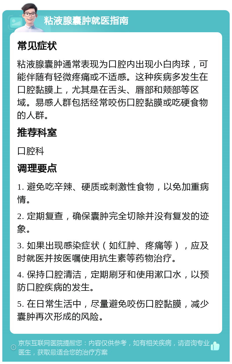 粘液腺囊肿就医指南 常见症状 粘液腺囊肿通常表现为口腔内出现小白肉球，可能伴随有轻微疼痛或不适感。这种疾病多发生在口腔黏膜上，尤其是在舌头、唇部和颊部等区域。易感人群包括经常咬伤口腔黏膜或吃硬食物的人群。 推荐科室 口腔科 调理要点 1. 避免吃辛辣、硬质或刺激性食物，以免加重病情。 2. 定期复查，确保囊肿完全切除并没有复发的迹象。 3. 如果出现感染症状（如红肿、疼痛等），应及时就医并按医嘱使用抗生素等药物治疗。 4. 保持口腔清洁，定期刷牙和使用漱口水，以预防口腔疾病的发生。 5. 在日常生活中，尽量避免咬伤口腔黏膜，减少囊肿再次形成的风险。