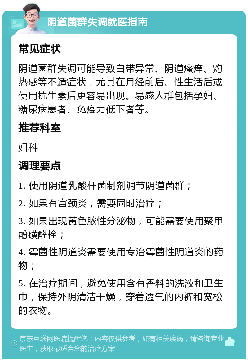 阴道菌群失调就医指南 常见症状 阴道菌群失调可能导致白带异常、阴道瘙痒、灼热感等不适症状，尤其在月经前后、性生活后或使用抗生素后更容易出现。易感人群包括孕妇、糖尿病患者、免疫力低下者等。 推荐科室 妇科 调理要点 1. 使用阴道乳酸杆菌制剂调节阴道菌群； 2. 如果有宫颈炎，需要同时治疗； 3. 如果出现黄色脓性分泌物，可能需要使用聚甲酚磺醛栓； 4. 霉菌性阴道炎需要使用专治霉菌性阴道炎的药物； 5. 在治疗期间，避免使用含有香料的洗液和卫生巾，保持外阴清洁干燥，穿着透气的内裤和宽松的衣物。