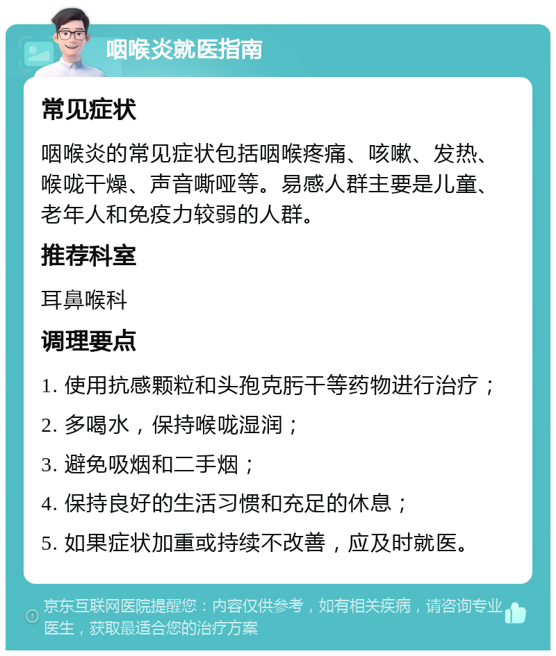 咽喉炎就医指南 常见症状 咽喉炎的常见症状包括咽喉疼痛、咳嗽、发热、喉咙干燥、声音嘶哑等。易感人群主要是儿童、老年人和免疫力较弱的人群。 推荐科室 耳鼻喉科 调理要点 1. 使用抗感颗粒和头孢克肟干等药物进行治疗； 2. 多喝水，保持喉咙湿润； 3. 避免吸烟和二手烟； 4. 保持良好的生活习惯和充足的休息； 5. 如果症状加重或持续不改善，应及时就医。