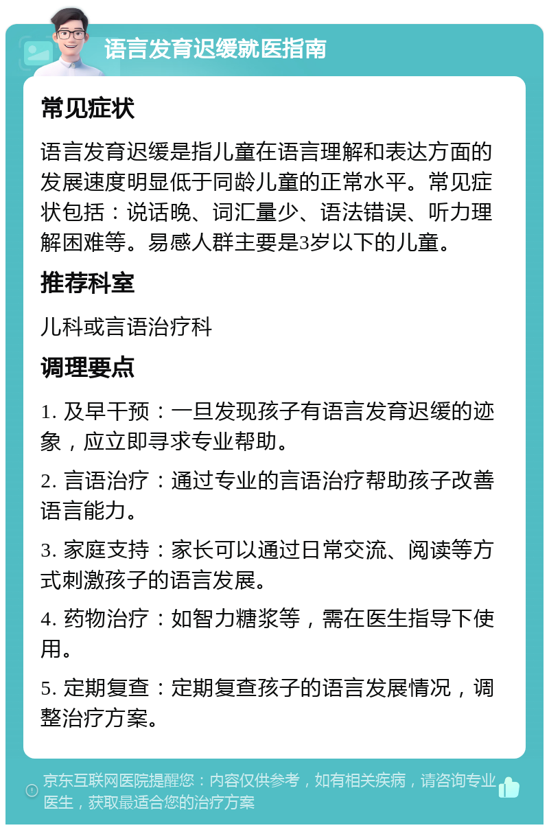 语言发育迟缓就医指南 常见症状 语言发育迟缓是指儿童在语言理解和表达方面的发展速度明显低于同龄儿童的正常水平。常见症状包括：说话晚、词汇量少、语法错误、听力理解困难等。易感人群主要是3岁以下的儿童。 推荐科室 儿科或言语治疗科 调理要点 1. 及早干预：一旦发现孩子有语言发育迟缓的迹象，应立即寻求专业帮助。 2. 言语治疗：通过专业的言语治疗帮助孩子改善语言能力。 3. 家庭支持：家长可以通过日常交流、阅读等方式刺激孩子的语言发展。 4. 药物治疗：如智力糖浆等，需在医生指导下使用。 5. 定期复查：定期复查孩子的语言发展情况，调整治疗方案。