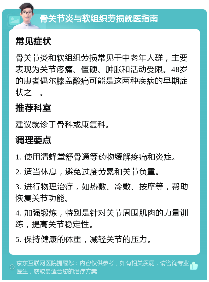 骨关节炎与软组织劳损就医指南 常见症状 骨关节炎和软组织劳损常见于中老年人群，主要表现为关节疼痛、僵硬、肿胀和活动受限。48岁的患者偶尔膝盖酸痛可能是这两种疾病的早期症状之一。 推荐科室 建议就诊于骨科或康复科。 调理要点 1. 使用清蜂堂舒骨通等药物缓解疼痛和炎症。 2. 适当休息，避免过度劳累和关节负重。 3. 进行物理治疗，如热敷、冷敷、按摩等，帮助恢复关节功能。 4. 加强锻炼，特别是针对关节周围肌肉的力量训练，提高关节稳定性。 5. 保持健康的体重，减轻关节的压力。