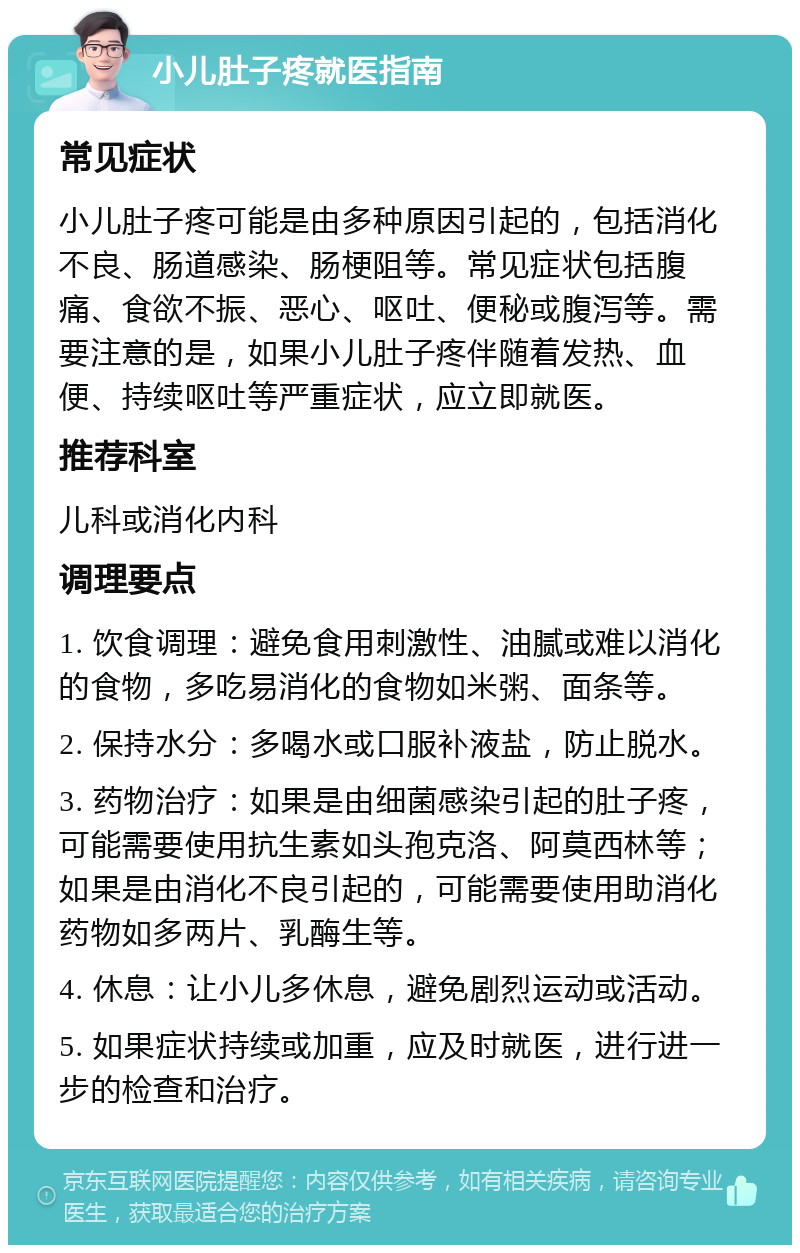 小儿肚子疼就医指南 常见症状 小儿肚子疼可能是由多种原因引起的，包括消化不良、肠道感染、肠梗阻等。常见症状包括腹痛、食欲不振、恶心、呕吐、便秘或腹泻等。需要注意的是，如果小儿肚子疼伴随着发热、血便、持续呕吐等严重症状，应立即就医。 推荐科室 儿科或消化内科 调理要点 1. 饮食调理：避免食用刺激性、油腻或难以消化的食物，多吃易消化的食物如米粥、面条等。 2. 保持水分：多喝水或口服补液盐，防止脱水。 3. 药物治疗：如果是由细菌感染引起的肚子疼，可能需要使用抗生素如头孢克洛、阿莫西林等；如果是由消化不良引起的，可能需要使用助消化药物如多两片、乳酶生等。 4. 休息：让小儿多休息，避免剧烈运动或活动。 5. 如果症状持续或加重，应及时就医，进行进一步的检查和治疗。