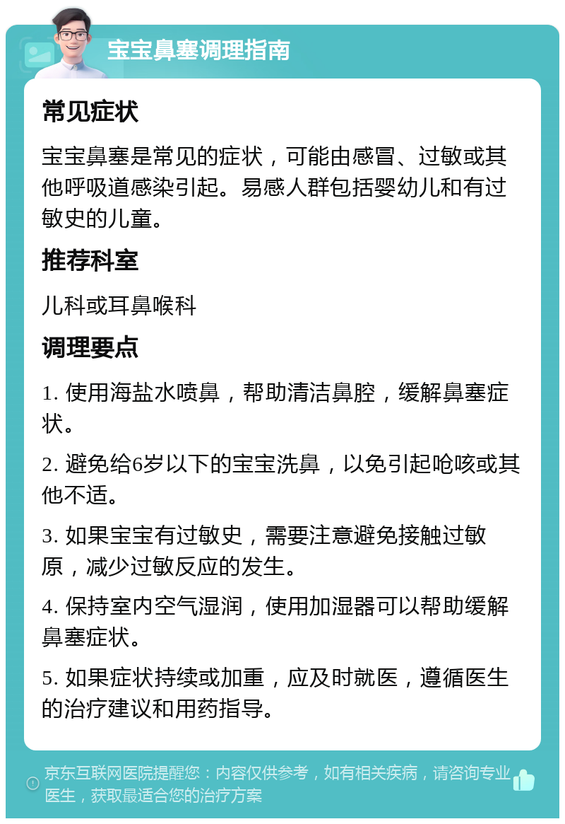 宝宝鼻塞调理指南 常见症状 宝宝鼻塞是常见的症状，可能由感冒、过敏或其他呼吸道感染引起。易感人群包括婴幼儿和有过敏史的儿童。 推荐科室 儿科或耳鼻喉科 调理要点 1. 使用海盐水喷鼻，帮助清洁鼻腔，缓解鼻塞症状。 2. 避免给6岁以下的宝宝洗鼻，以免引起呛咳或其他不适。 3. 如果宝宝有过敏史，需要注意避免接触过敏原，减少过敏反应的发生。 4. 保持室内空气湿润，使用加湿器可以帮助缓解鼻塞症状。 5. 如果症状持续或加重，应及时就医，遵循医生的治疗建议和用药指导。