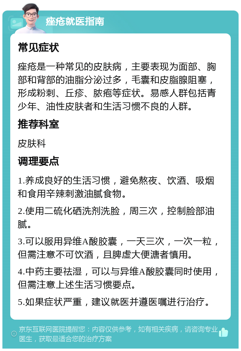 痤疮就医指南 常见症状 痤疮是一种常见的皮肤病，主要表现为面部、胸部和背部的油脂分泌过多，毛囊和皮脂腺阻塞，形成粉刺、丘疹、脓疱等症状。易感人群包括青少年、油性皮肤者和生活习惯不良的人群。 推荐科室 皮肤科 调理要点 1.养成良好的生活习惯，避免熬夜、饮酒、吸烟和食用辛辣刺激油腻食物。 2.使用二硫化硒洗剂洗脸，周三次，控制脸部油腻。 3.可以服用异维A酸胶囊，一天三次，一次一粒，但需注意不可饮酒，且脾虚大便溏者慎用。 4.中药主要祛湿，可以与异维A酸胶囊同时使用，但需注意上述生活习惯要点。 5.如果症状严重，建议就医并遵医嘱进行治疗。