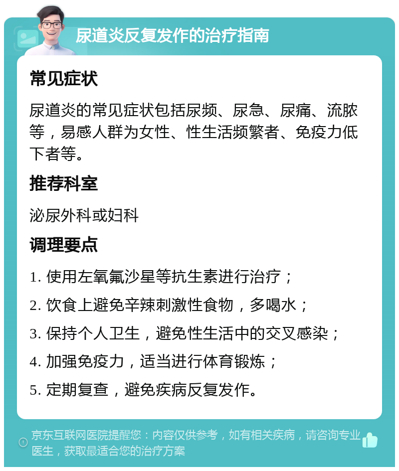 尿道炎反复发作的治疗指南 常见症状 尿道炎的常见症状包括尿频、尿急、尿痛、流脓等，易感人群为女性、性生活频繁者、免疫力低下者等。 推荐科室 泌尿外科或妇科 调理要点 1. 使用左氧氟沙星等抗生素进行治疗； 2. 饮食上避免辛辣刺激性食物，多喝水； 3. 保持个人卫生，避免性生活中的交叉感染； 4. 加强免疫力，适当进行体育锻炼； 5. 定期复查，避免疾病反复发作。