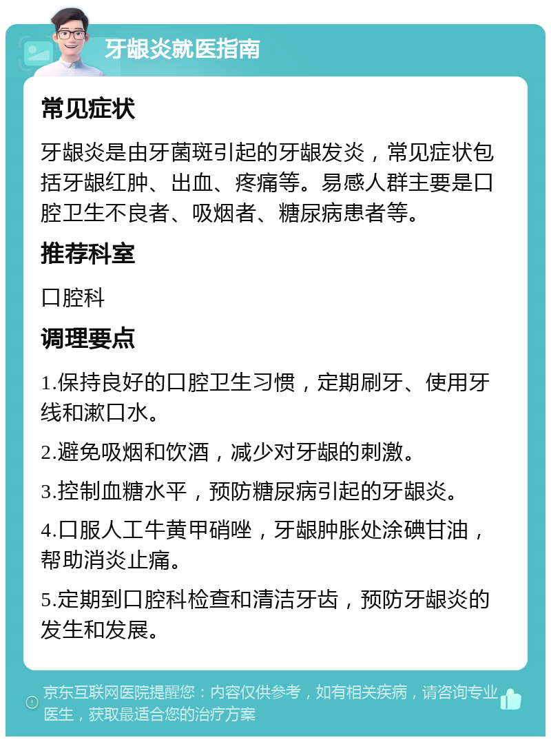 牙龈炎就医指南 常见症状 牙龈炎是由牙菌斑引起的牙龈发炎，常见症状包括牙龈红肿、出血、疼痛等。易感人群主要是口腔卫生不良者、吸烟者、糖尿病患者等。 推荐科室 口腔科 调理要点 1.保持良好的口腔卫生习惯，定期刷牙、使用牙线和漱口水。 2.避免吸烟和饮酒，减少对牙龈的刺激。 3.控制血糖水平，预防糖尿病引起的牙龈炎。 4.口服人工牛黄甲硝唑，牙龈肿胀处涂碘甘油，帮助消炎止痛。 5.定期到口腔科检查和清洁牙齿，预防牙龈炎的发生和发展。