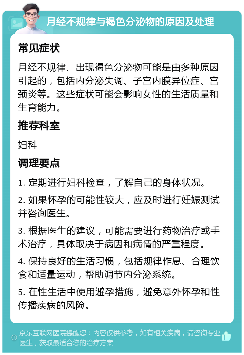 月经不规律与褐色分泌物的原因及处理 常见症状 月经不规律、出现褐色分泌物可能是由多种原因引起的，包括内分泌失调、子宫内膜异位症、宫颈炎等。这些症状可能会影响女性的生活质量和生育能力。 推荐科室 妇科 调理要点 1. 定期进行妇科检查，了解自己的身体状况。 2. 如果怀孕的可能性较大，应及时进行妊娠测试并咨询医生。 3. 根据医生的建议，可能需要进行药物治疗或手术治疗，具体取决于病因和病情的严重程度。 4. 保持良好的生活习惯，包括规律作息、合理饮食和适量运动，帮助调节内分泌系统。 5. 在性生活中使用避孕措施，避免意外怀孕和性传播疾病的风险。