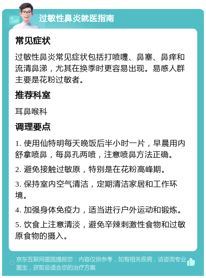 过敏性鼻炎就医指南 常见症状 过敏性鼻炎常见症状包括打喷嚏、鼻塞、鼻痒和流清鼻涕，尤其在换季时更容易出现。易感人群主要是花粉过敏者。 推荐科室 耳鼻喉科 调理要点 1. 使用仙特明每天晚饭后半小时一片，早晨用内舒拿喷鼻，每鼻孔两喷，注意喷鼻方法正确。 2. 避免接触过敏原，特别是在花粉高峰期。 3. 保持室内空气清洁，定期清洁家居和工作环境。 4. 加强身体免疫力，适当进行户外运动和锻炼。 5. 饮食上注意清淡，避免辛辣刺激性食物和过敏原食物的摄入。