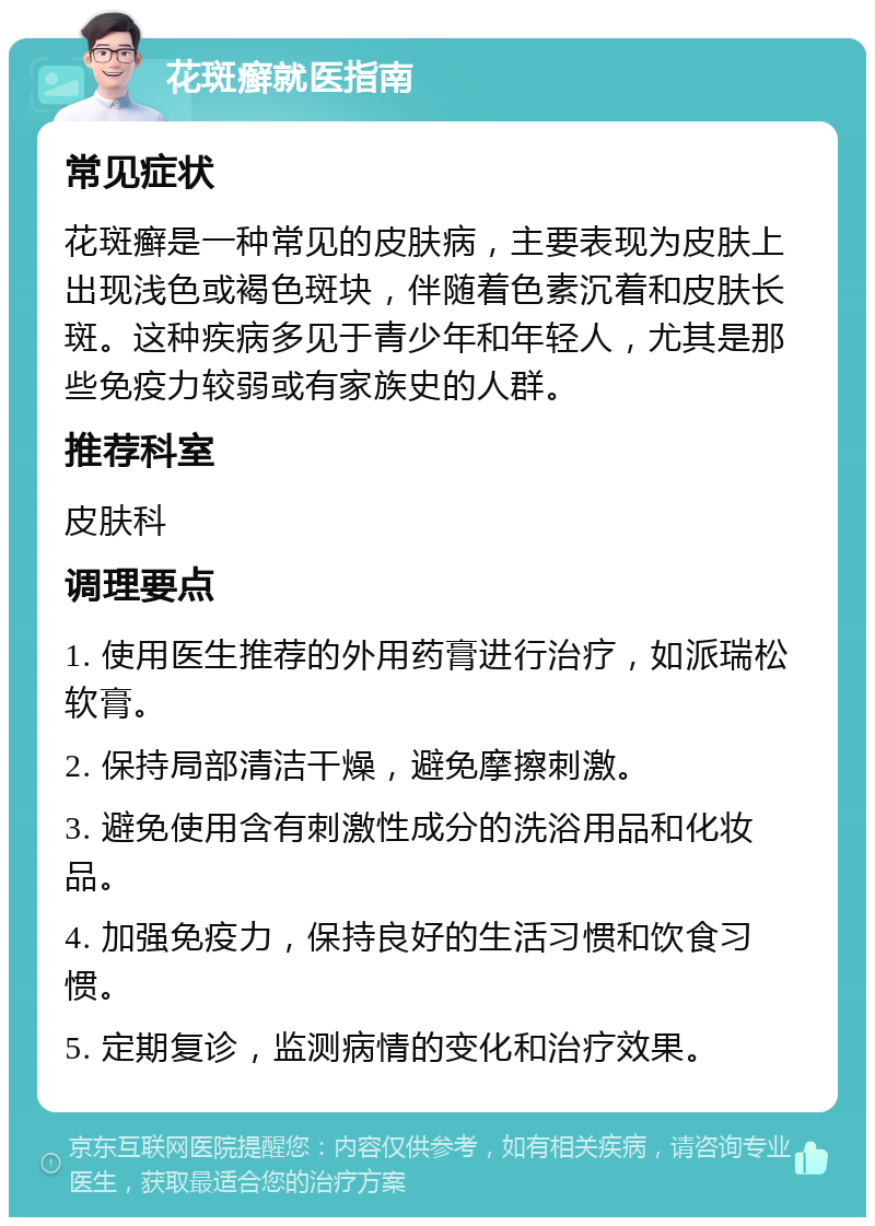 花斑癣就医指南 常见症状 花斑癣是一种常见的皮肤病，主要表现为皮肤上出现浅色或褐色斑块，伴随着色素沉着和皮肤长斑。这种疾病多见于青少年和年轻人，尤其是那些免疫力较弱或有家族史的人群。 推荐科室 皮肤科 调理要点 1. 使用医生推荐的外用药膏进行治疗，如派瑞松软膏。 2. 保持局部清洁干燥，避免摩擦刺激。 3. 避免使用含有刺激性成分的洗浴用品和化妆品。 4. 加强免疫力，保持良好的生活习惯和饮食习惯。 5. 定期复诊，监测病情的变化和治疗效果。