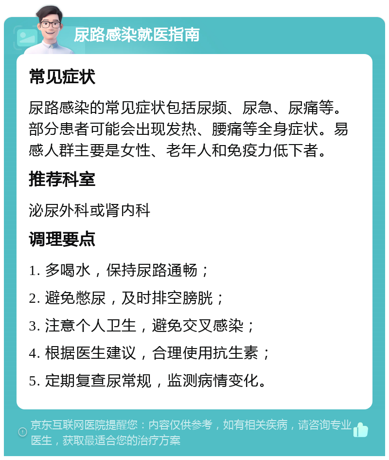 尿路感染就医指南 常见症状 尿路感染的常见症状包括尿频、尿急、尿痛等。部分患者可能会出现发热、腰痛等全身症状。易感人群主要是女性、老年人和免疫力低下者。 推荐科室 泌尿外科或肾内科 调理要点 1. 多喝水，保持尿路通畅； 2. 避免憋尿，及时排空膀胱； 3. 注意个人卫生，避免交叉感染； 4. 根据医生建议，合理使用抗生素； 5. 定期复查尿常规，监测病情变化。