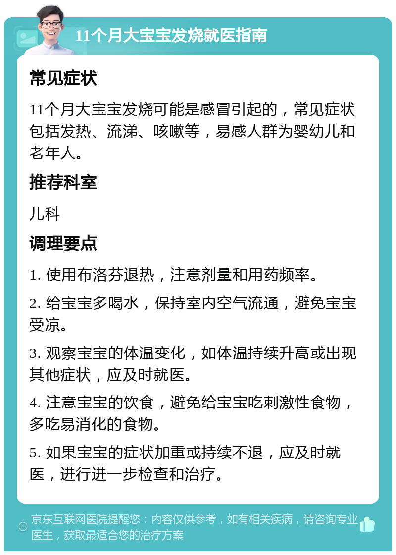 11个月大宝宝发烧就医指南 常见症状 11个月大宝宝发烧可能是感冒引起的，常见症状包括发热、流涕、咳嗽等，易感人群为婴幼儿和老年人。 推荐科室 儿科 调理要点 1. 使用布洛芬退热，注意剂量和用药频率。 2. 给宝宝多喝水，保持室内空气流通，避免宝宝受凉。 3. 观察宝宝的体温变化，如体温持续升高或出现其他症状，应及时就医。 4. 注意宝宝的饮食，避免给宝宝吃刺激性食物，多吃易消化的食物。 5. 如果宝宝的症状加重或持续不退，应及时就医，进行进一步检查和治疗。