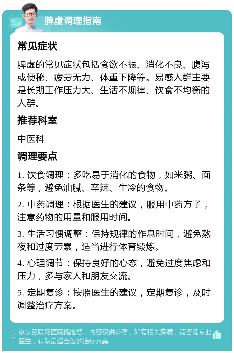 脾虚调理指南 常见症状 脾虚的常见症状包括食欲不振、消化不良、腹泻或便秘、疲劳无力、体重下降等。易感人群主要是长期工作压力大、生活不规律、饮食不均衡的人群。 推荐科室 中医科 调理要点 1. 饮食调理：多吃易于消化的食物，如米粥、面条等，避免油腻、辛辣、生冷的食物。 2. 中药调理：根据医生的建议，服用中药方子，注意药物的用量和服用时间。 3. 生活习惯调整：保持规律的作息时间，避免熬夜和过度劳累，适当进行体育锻炼。 4. 心理调节：保持良好的心态，避免过度焦虑和压力，多与家人和朋友交流。 5. 定期复诊：按照医生的建议，定期复诊，及时调整治疗方案。