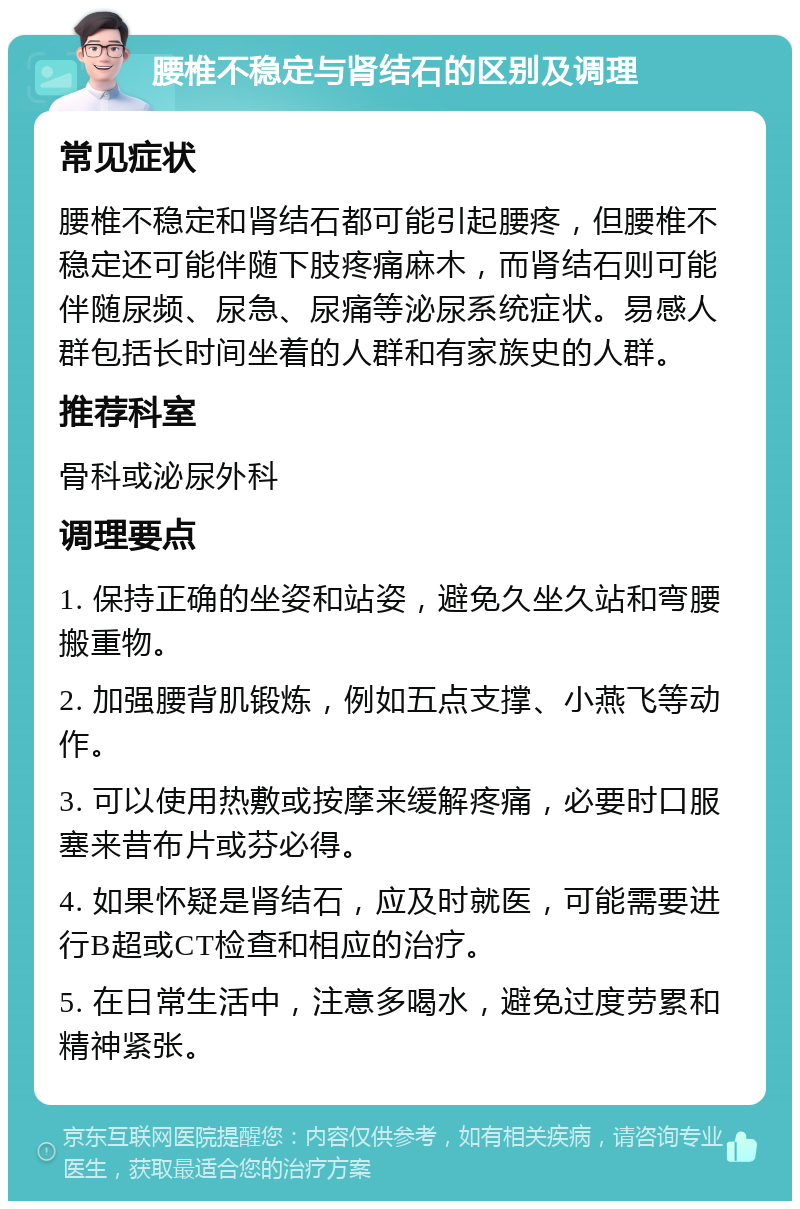 腰椎不稳定与肾结石的区别及调理 常见症状 腰椎不稳定和肾结石都可能引起腰疼，但腰椎不稳定还可能伴随下肢疼痛麻木，而肾结石则可能伴随尿频、尿急、尿痛等泌尿系统症状。易感人群包括长时间坐着的人群和有家族史的人群。 推荐科室 骨科或泌尿外科 调理要点 1. 保持正确的坐姿和站姿，避免久坐久站和弯腰搬重物。 2. 加强腰背肌锻炼，例如五点支撑、小燕飞等动作。 3. 可以使用热敷或按摩来缓解疼痛，必要时口服塞来昔布片或芬必得。 4. 如果怀疑是肾结石，应及时就医，可能需要进行B超或CT检查和相应的治疗。 5. 在日常生活中，注意多喝水，避免过度劳累和精神紧张。