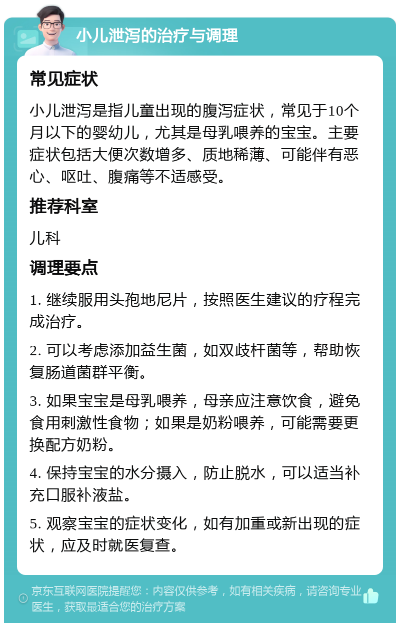 小儿泄泻的治疗与调理 常见症状 小儿泄泻是指儿童出现的腹泻症状，常见于10个月以下的婴幼儿，尤其是母乳喂养的宝宝。主要症状包括大便次数增多、质地稀薄、可能伴有恶心、呕吐、腹痛等不适感受。 推荐科室 儿科 调理要点 1. 继续服用头孢地尼片，按照医生建议的疗程完成治疗。 2. 可以考虑添加益生菌，如双歧杆菌等，帮助恢复肠道菌群平衡。 3. 如果宝宝是母乳喂养，母亲应注意饮食，避免食用刺激性食物；如果是奶粉喂养，可能需要更换配方奶粉。 4. 保持宝宝的水分摄入，防止脱水，可以适当补充口服补液盐。 5. 观察宝宝的症状变化，如有加重或新出现的症状，应及时就医复查。