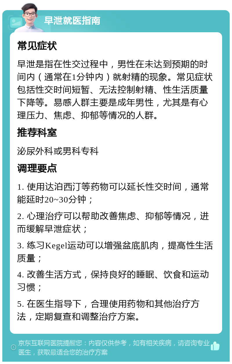 早泄就医指南 常见症状 早泄是指在性交过程中，男性在未达到预期的时间内（通常在1分钟内）就射精的现象。常见症状包括性交时间短暂、无法控制射精、性生活质量下降等。易感人群主要是成年男性，尤其是有心理压力、焦虑、抑郁等情况的人群。 推荐科室 泌尿外科或男科专科 调理要点 1. 使用达泊西汀等药物可以延长性交时间，通常能延时20~30分钟； 2. 心理治疗可以帮助改善焦虑、抑郁等情况，进而缓解早泄症状； 3. 练习Kegel运动可以增强盆底肌肉，提高性生活质量； 4. 改善生活方式，保持良好的睡眠、饮食和运动习惯； 5. 在医生指导下，合理使用药物和其他治疗方法，定期复查和调整治疗方案。