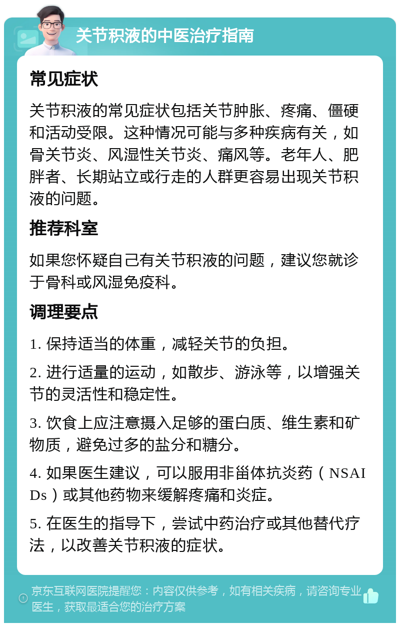 关节积液的中医治疗指南 常见症状 关节积液的常见症状包括关节肿胀、疼痛、僵硬和活动受限。这种情况可能与多种疾病有关，如骨关节炎、风湿性关节炎、痛风等。老年人、肥胖者、长期站立或行走的人群更容易出现关节积液的问题。 推荐科室 如果您怀疑自己有关节积液的问题，建议您就诊于骨科或风湿免疫科。 调理要点 1. 保持适当的体重，减轻关节的负担。 2. 进行适量的运动，如散步、游泳等，以增强关节的灵活性和稳定性。 3. 饮食上应注意摄入足够的蛋白质、维生素和矿物质，避免过多的盐分和糖分。 4. 如果医生建议，可以服用非甾体抗炎药（NSAIDs）或其他药物来缓解疼痛和炎症。 5. 在医生的指导下，尝试中药治疗或其他替代疗法，以改善关节积液的症状。