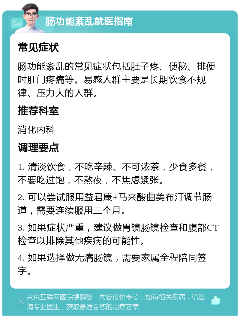 肠功能紊乱就医指南 常见症状 肠功能紊乱的常见症状包括肚子疼、便秘、排便时肛门疼痛等。易感人群主要是长期饮食不规律、压力大的人群。 推荐科室 消化内科 调理要点 1. 清淡饮食，不吃辛辣、不可浓茶，少食多餐，不要吃过饱，不熬夜，不焦虑紧张。 2. 可以尝试服用益君康+马来酸曲美布汀调节肠道，需要连续服用三个月。 3. 如果症状严重，建议做胃镜肠镜检查和腹部CT检查以排除其他疾病的可能性。 4. 如果选择做无痛肠镜，需要家属全程陪同签字。