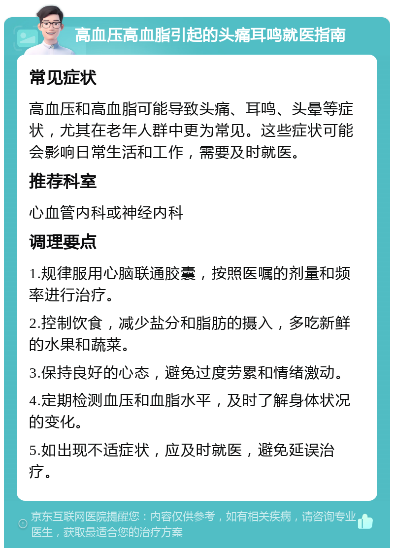 高血压高血脂引起的头痛耳鸣就医指南 常见症状 高血压和高血脂可能导致头痛、耳鸣、头晕等症状，尤其在老年人群中更为常见。这些症状可能会影响日常生活和工作，需要及时就医。 推荐科室 心血管内科或神经内科 调理要点 1.规律服用心脑联通胶囊，按照医嘱的剂量和频率进行治疗。 2.控制饮食，减少盐分和脂肪的摄入，多吃新鲜的水果和蔬菜。 3.保持良好的心态，避免过度劳累和情绪激动。 4.定期检测血压和血脂水平，及时了解身体状况的变化。 5.如出现不适症状，应及时就医，避免延误治疗。