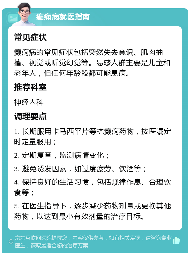 癫痫病就医指南 常见症状 癫痫病的常见症状包括突然失去意识、肌肉抽搐、视觉或听觉幻觉等。易感人群主要是儿童和老年人，但任何年龄段都可能患病。 推荐科室 神经内科 调理要点 1. 长期服用卡马西平片等抗癫痫药物，按医嘱定时定量服用； 2. 定期复查，监测病情变化； 3. 避免诱发因素，如过度疲劳、饮酒等； 4. 保持良好的生活习惯，包括规律作息、合理饮食等； 5. 在医生指导下，逐步减少药物剂量或更换其他药物，以达到最小有效剂量的治疗目标。