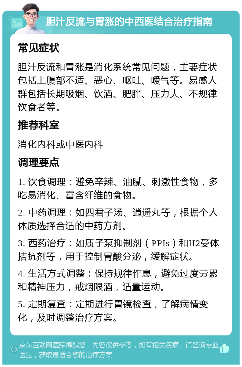 胆汁反流与胃涨的中西医结合治疗指南 常见症状 胆汁反流和胃涨是消化系统常见问题，主要症状包括上腹部不适、恶心、呕吐、嗳气等。易感人群包括长期吸烟、饮酒、肥胖、压力大、不规律饮食者等。 推荐科室 消化内科或中医内科 调理要点 1. 饮食调理：避免辛辣、油腻、刺激性食物，多吃易消化、富含纤维的食物。 2. 中药调理：如四君子汤、逍遥丸等，根据个人体质选择合适的中药方剂。 3. 西药治疗：如质子泵抑制剂（PPIs）和H2受体拮抗剂等，用于控制胃酸分泌，缓解症状。 4. 生活方式调整：保持规律作息，避免过度劳累和精神压力，戒烟限酒，适量运动。 5. 定期复查：定期进行胃镜检查，了解病情变化，及时调整治疗方案。