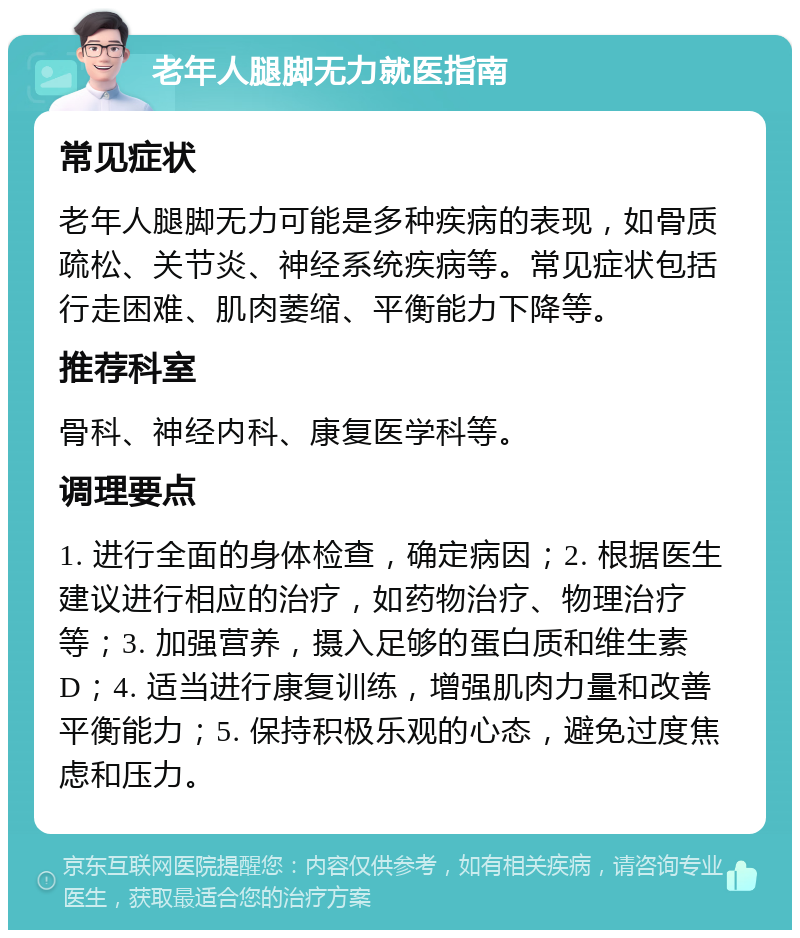 老年人腿脚无力就医指南 常见症状 老年人腿脚无力可能是多种疾病的表现，如骨质疏松、关节炎、神经系统疾病等。常见症状包括行走困难、肌肉萎缩、平衡能力下降等。 推荐科室 骨科、神经内科、康复医学科等。 调理要点 1. 进行全面的身体检查，确定病因；2. 根据医生建议进行相应的治疗，如药物治疗、物理治疗等；3. 加强营养，摄入足够的蛋白质和维生素D；4. 适当进行康复训练，增强肌肉力量和改善平衡能力；5. 保持积极乐观的心态，避免过度焦虑和压力。