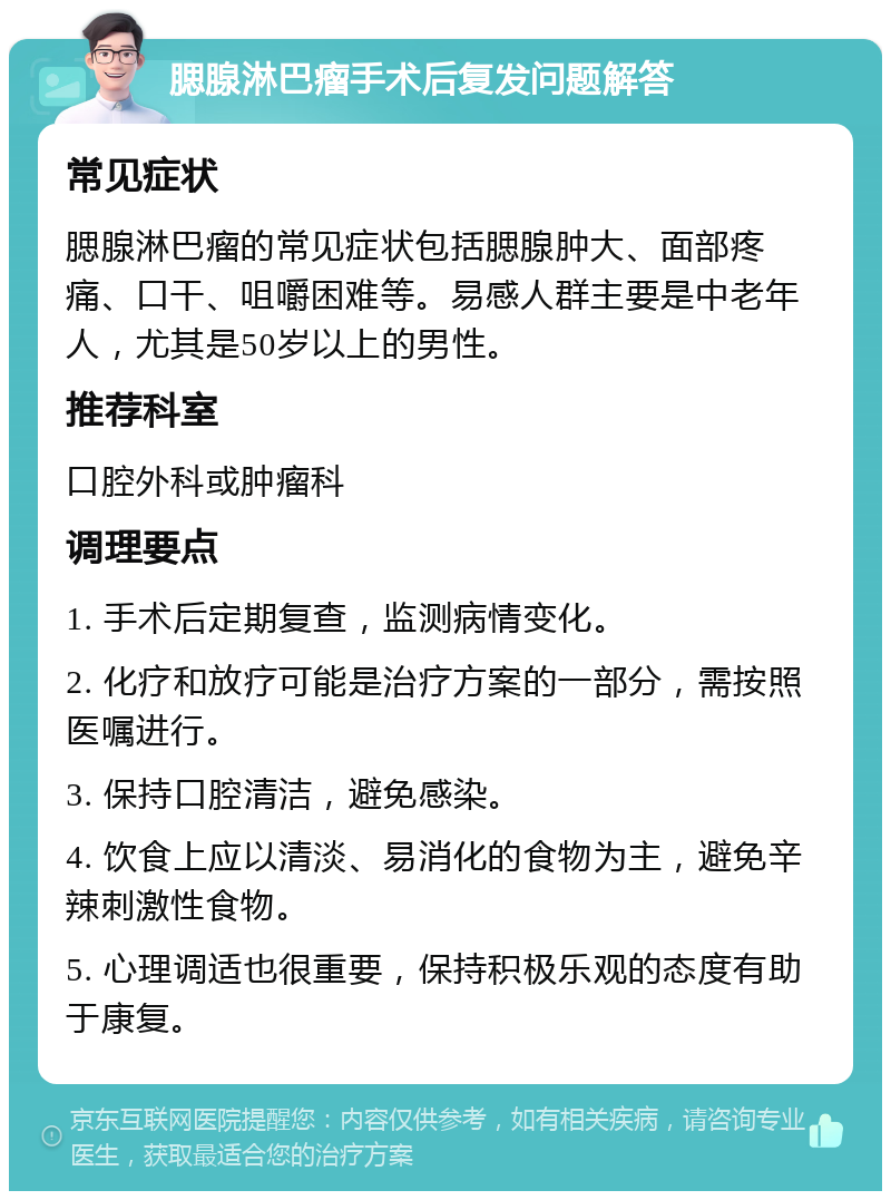 腮腺淋巴瘤手术后复发问题解答 常见症状 腮腺淋巴瘤的常见症状包括腮腺肿大、面部疼痛、口干、咀嚼困难等。易感人群主要是中老年人，尤其是50岁以上的男性。 推荐科室 口腔外科或肿瘤科 调理要点 1. 手术后定期复查，监测病情变化。 2. 化疗和放疗可能是治疗方案的一部分，需按照医嘱进行。 3. 保持口腔清洁，避免感染。 4. 饮食上应以清淡、易消化的食物为主，避免辛辣刺激性食物。 5. 心理调适也很重要，保持积极乐观的态度有助于康复。