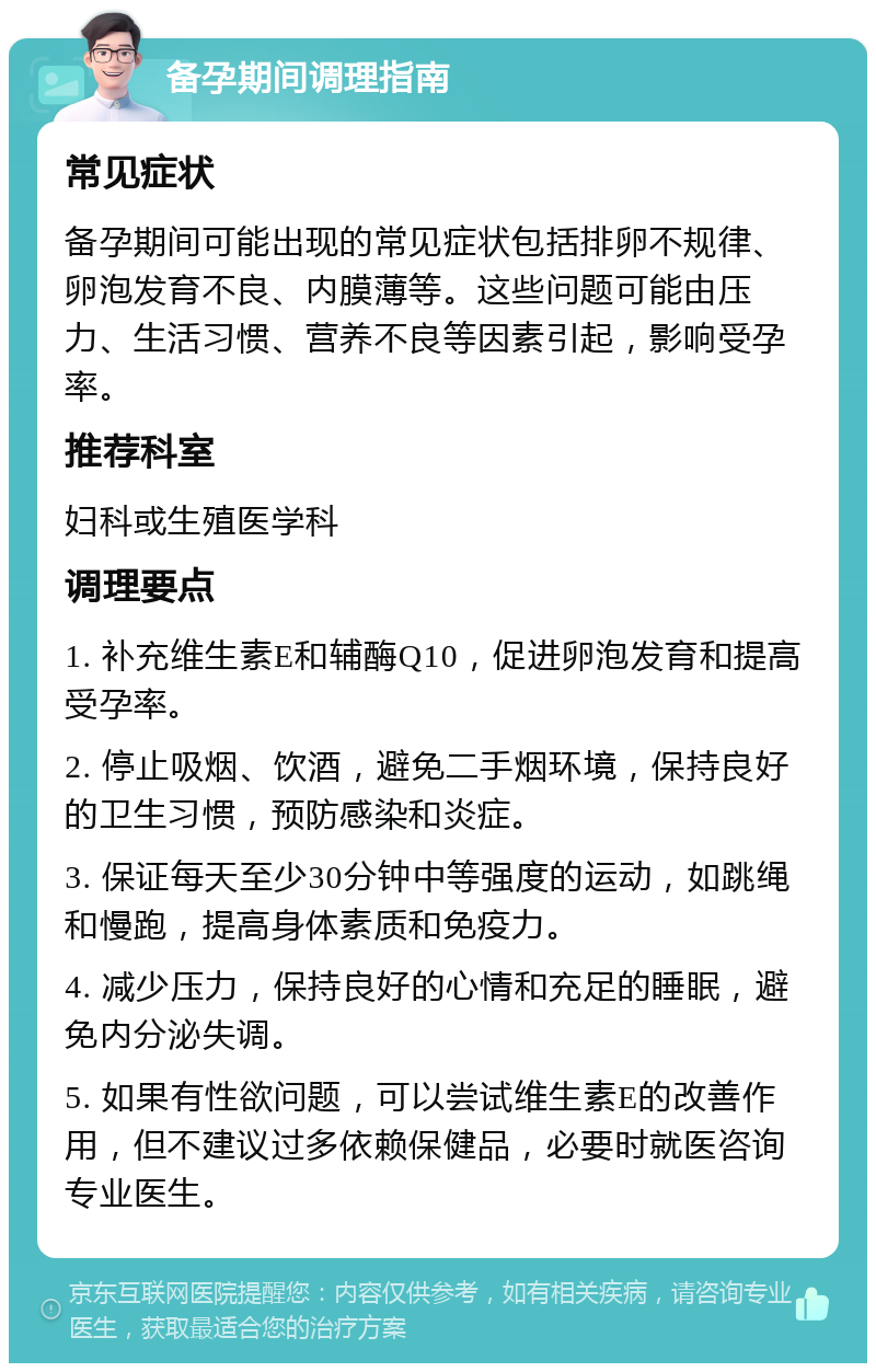 备孕期间调理指南 常见症状 备孕期间可能出现的常见症状包括排卵不规律、卵泡发育不良、内膜薄等。这些问题可能由压力、生活习惯、营养不良等因素引起，影响受孕率。 推荐科室 妇科或生殖医学科 调理要点 1. 补充维生素E和辅酶Q10，促进卵泡发育和提高受孕率。 2. 停止吸烟、饮酒，避免二手烟环境，保持良好的卫生习惯，预防感染和炎症。 3. 保证每天至少30分钟中等强度的运动，如跳绳和慢跑，提高身体素质和免疫力。 4. 减少压力，保持良好的心情和充足的睡眠，避免内分泌失调。 5. 如果有性欲问题，可以尝试维生素E的改善作用，但不建议过多依赖保健品，必要时就医咨询专业医生。